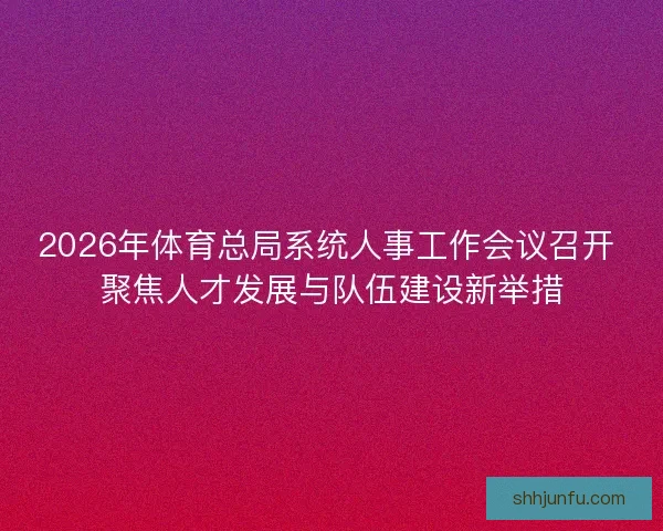 2026年体育总局系统人事工作会议召开 聚焦人才发展与队伍建设新举措