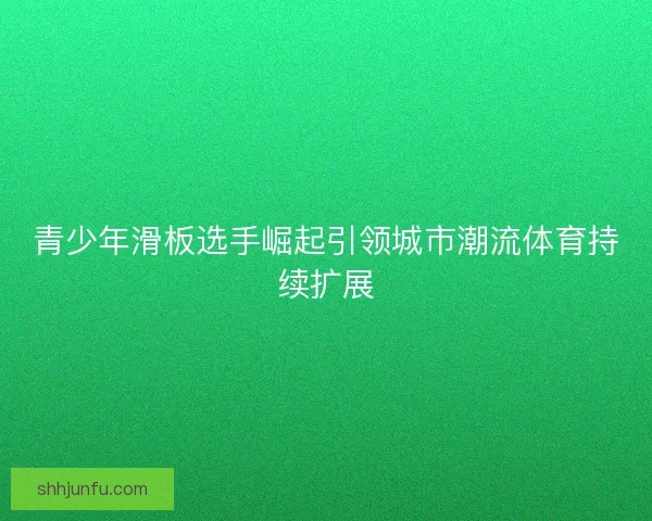 青少年滑板选手崛起引领城市潮流体育持续扩展 青少年滑板选手崛起引领城市潮流体育持续扩展