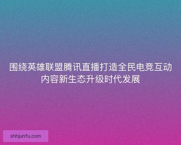 围绕英雄联盟腾讯直播打造全民电竞互动内容新生态升级时代发展 围绕英雄联盟腾讯直播打造全民电竞互动内容新生态升级时代发展