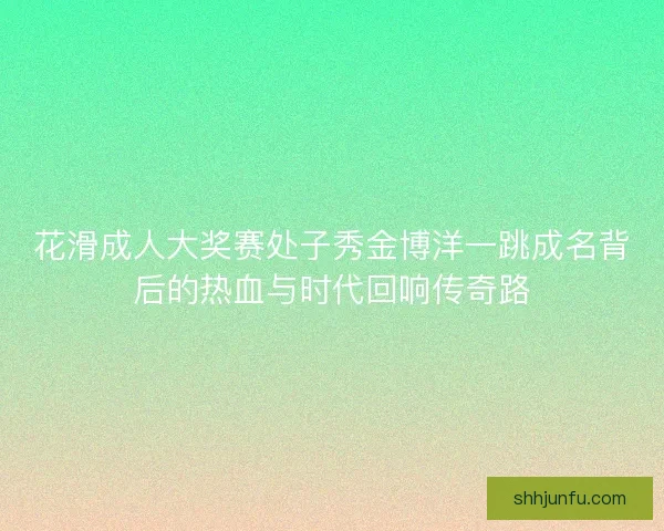 花滑成人大奖赛处子秀金博洋一跳成名背后的热血与时代回响传奇路 花滑成人大奖赛处子秀金博洋一跳成名背后的热血与时代回响传奇路