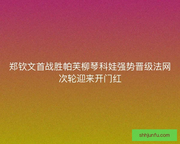 郑钦文首战胜帕芙柳琴科娃强势晋级法网次轮迎来开门红 郑钦文首战胜帕芙柳琴科娃强势晋级法网次轮迎来开门红