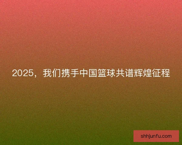 2025，我们携手中国篮球共谱辉煌征程