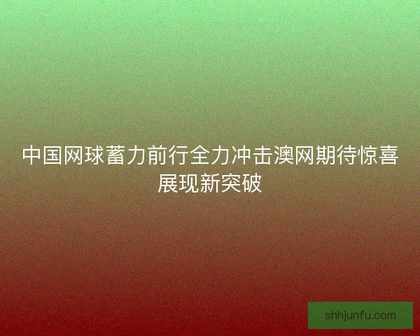 中国网球蓄力前行全力冲击澳网期待惊喜展现新突破 中国网球蓄力前行全力冲击澳网期待惊喜展现新突破