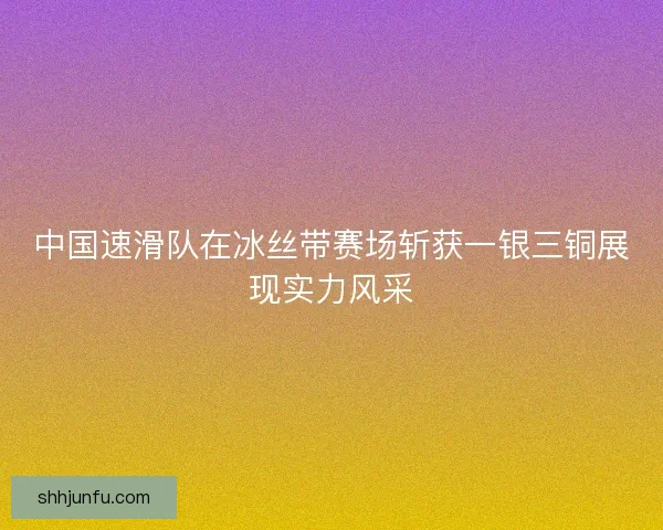 中国速滑队在冰丝带赛场斩获一银三铜展现实力风采 中国速滑队在冰丝带赛场斩获一银三铜展现实力风采