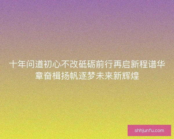 十年问道初心不改砥砺前行再启新程谱华章奋楫扬帆逐梦未来新辉煌 十年问道初心不改砥砺前行再启新程谱华章奋楫扬帆逐梦未来新辉煌