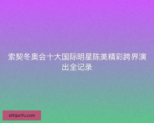 索契冬奥会十大国际明星陈美精彩跨界演出全记录 索契冬奥会十大国际明星陈美精彩跨界演出全记录