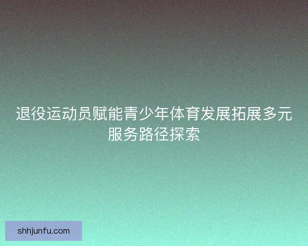 退役运动员赋能青少年体育发展拓展多元服务路径探索
