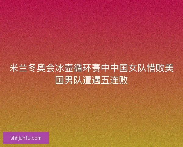 米兰冬奥会冰壶循环赛中中国女队惜败美国男队遭遇五连败