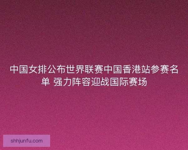 中国女排公布世界联赛中国香港站参赛名单 强力阵容迎战国际赛场