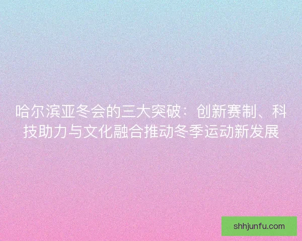 哈尔滨亚冬会的三大突破：创新赛制、科技助力与文化融合推动冬季运动新发展